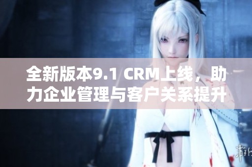 全新版本9.1 CRM上線，助力企業(yè)管理與客戶關(guān)系提升！