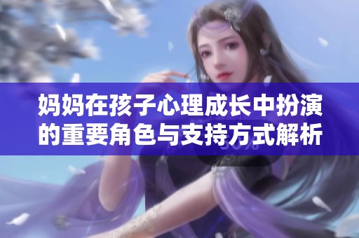 媽媽在孩子心理成長(zhǎng)中扮演的重要角色與支持方式解析