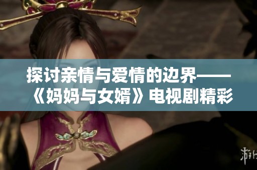 探討親情與愛情的邊界——《媽媽與女婿》電視劇精彩回顧與分析