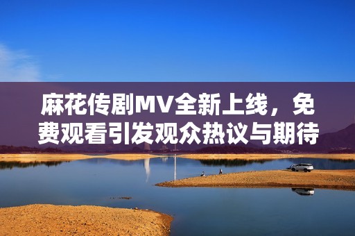 麻花傳劇MV全新上線，免費觀看引發(fā)觀眾熱議與期待