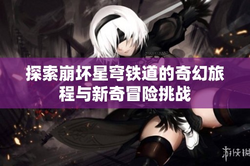 探索崩壞星穹鐵道的奇幻旅程與新奇冒險挑戰(zhàn)