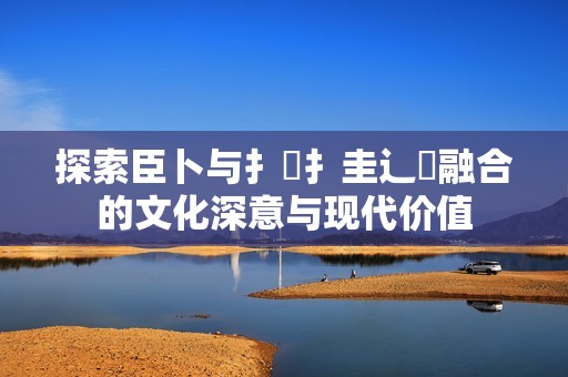 探索臣卜與扌喿扌圭辶畐融合的文化深意與現(xiàn)代價值