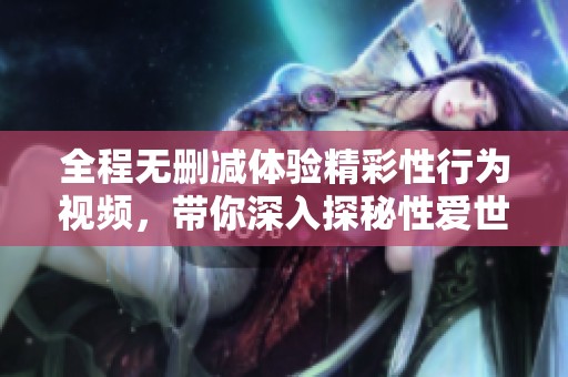 全程無(wú)刪減體驗(yàn)精彩性行為視頻，帶你深入探秘性愛世界