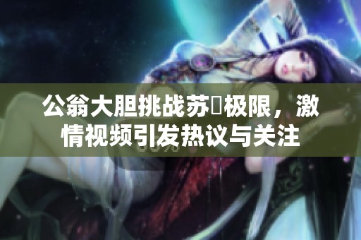 公翁大膽挑戰(zhàn)蘇玥極限，激情視頻引發(fā)熱議與關(guān)注