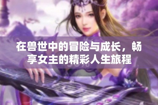 在獸世中的冒險與成長，暢享女主的精彩人生旅程