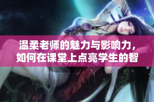溫柔老師的魅力與影響力，如何在課堂上點(diǎn)亮學(xué)生的智慧火花