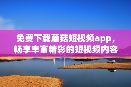免費(fèi)下載蘑菇短視頻app，暢享豐富精彩的短視頻內(nèi)容體驗(yàn)