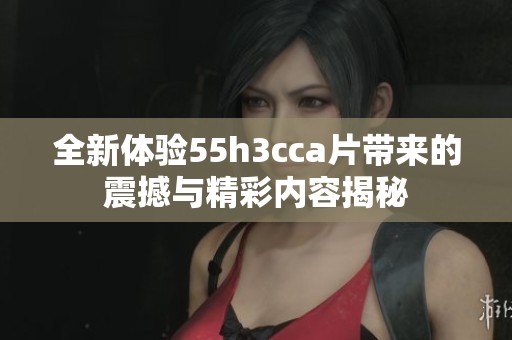 全新體驗(yàn)55h3cca片帶來(lái)的震撼與精彩內(nèi)容揭秘