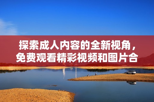 探索成人內(nèi)容的全新視角，免費(fèi)觀看精彩視頻和圖片合集
