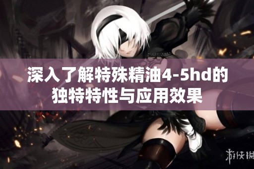 深入了解特殊精油4-5hd的獨(dú)特特性與應(yīng)用效果