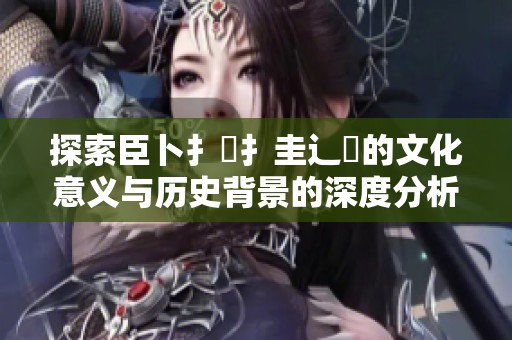 探索臣卜扌喿扌圭辶畐的文化意義與歷史背景的深度分析
