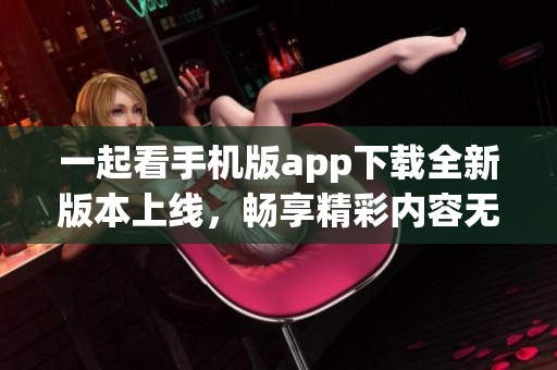 一起看手機(jī)版app下載全新版本上線(xiàn)，暢享精彩內(nèi)容無(wú)限可能
