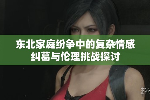 東北家庭紛爭中的復雜情感糾葛與倫理挑戰(zhàn)探討