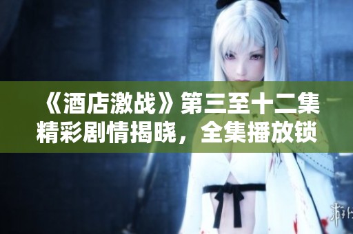 《酒店激戰(zhàn)》第三至十二集精彩劇情揭曉，全集播放鎖定精彩瞬間！