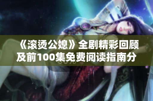 《滾燙公媳》全劇精彩回顧及前100集免費閱讀指南分享