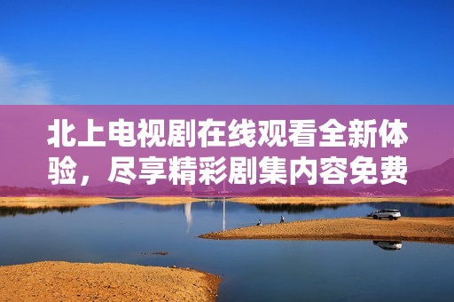 北上電視劇在線觀看全新體驗(yàn)，盡享精彩劇集內(nèi)容免費(fèi)暢看