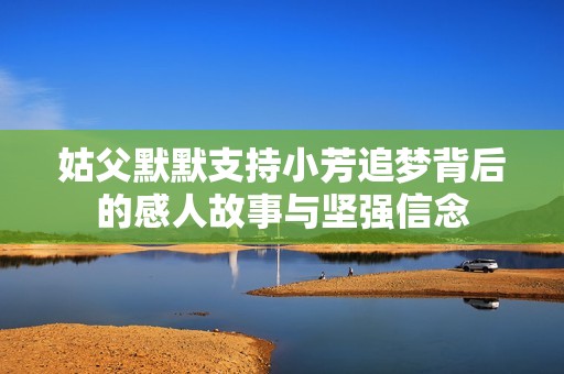 姑父默默支持小芳追夢背后的感人故事與堅強信念