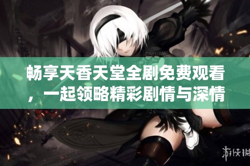 暢享天香天堂全劇免費觀看，一起領略精彩劇情與深情演繹