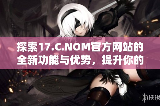 探索17.C.NOM官方網(wǎng)站的全新功能與優(yōu)勢，提升你的網(wǎng)絡(luò)體驗