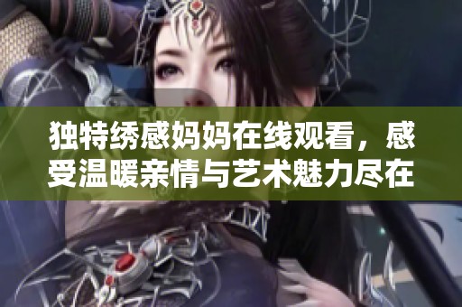獨特繡感媽媽在線觀看，感受溫暖親情與藝術(shù)魅力盡在其中