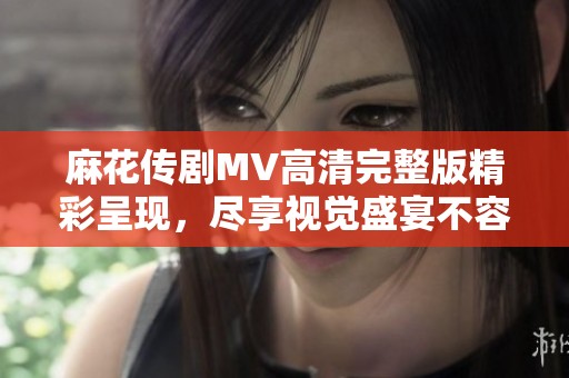 麻花傳劇MV高清完整版精彩呈現(xiàn)，盡享視覺盛宴不容錯過
