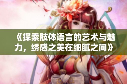 《探索肢體語(yǔ)言的藝術(shù)與魅力，繡感之美在細(xì)膩之間》