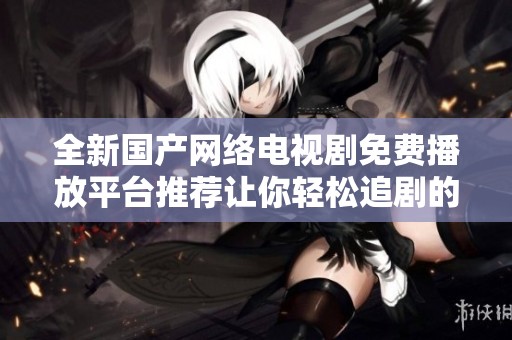 全新國產(chǎn)網(wǎng)絡(luò)電視劇免費(fèi)播放平臺(tái)推薦讓你輕松追劇的最佳選擇