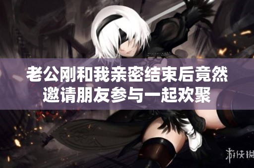 老公剛和我親密結(jié)束后竟然邀請朋友參與一起歡聚