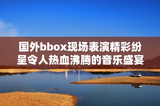 國(guó)外bbox現(xiàn)場(chǎng)表演精彩紛呈令人熱血沸騰的音樂(lè)盛宴