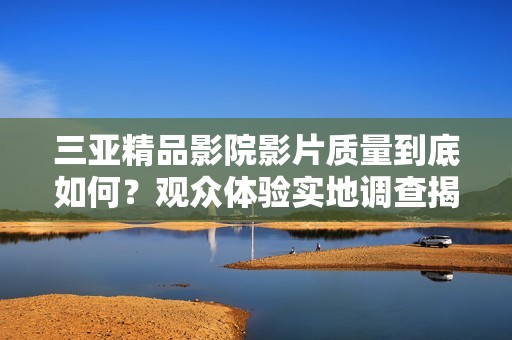 三亞精品影院影片質(zhì)量到底如何？觀眾體驗(yàn)實(shí)地調(diào)查揭示真相
