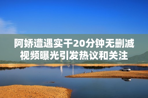 阿嬌遭遇實干20分鐘無刪減視頻曝光引發(fā)熱議和關注