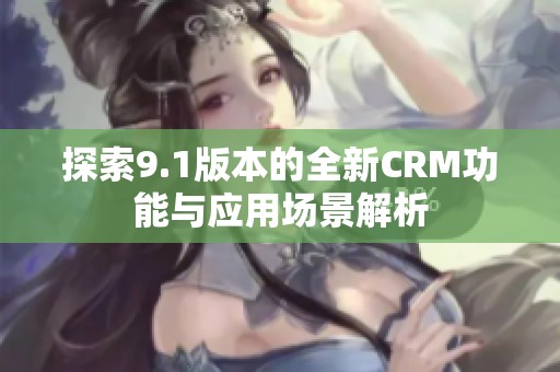 探索9.1版本的全新CRM功能與應(yīng)用場景解析