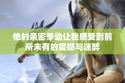 他的親密舉動讓我感受到前所未有的震撼與迷醉