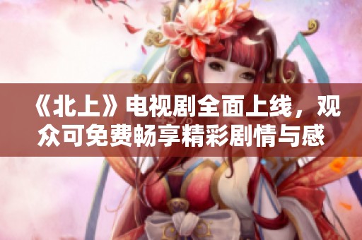 《北上》電視劇全面上線，觀眾可免費暢享精彩劇情與感人故事