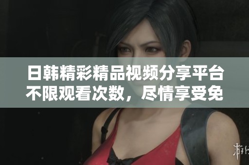 日韓精彩精品視頻分享平臺(tái)不限觀看次數(shù)，盡情享受免費(fèi)資源