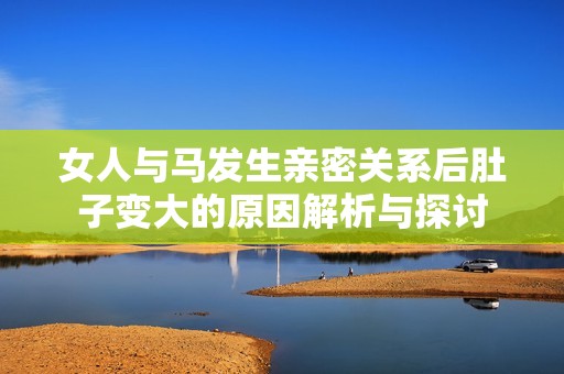 女人與馬發(fā)生親密關(guān)系后肚子變大的原因解析與探討