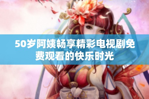 50歲阿姨暢享精彩電視劇免費(fèi)觀看的快樂時(shí)光