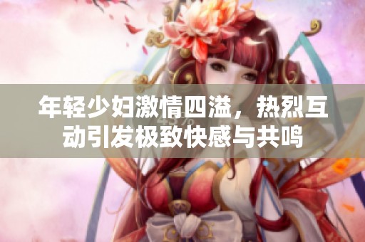 年輕少婦激情四溢，熱烈互動引發(fā)極致快感與共鳴