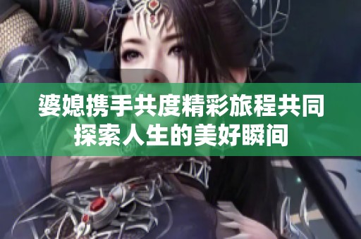 婆媳攜手共度精彩旅程共同探索人生的美好瞬間