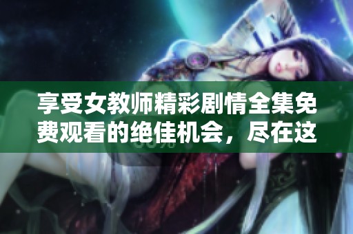 享受女教師精彩劇情全集免費觀看的絕佳機會，盡在這里！