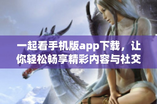 一起看手機(jī)版app下載，讓你輕松暢享精彩內(nèi)容與社交分享
