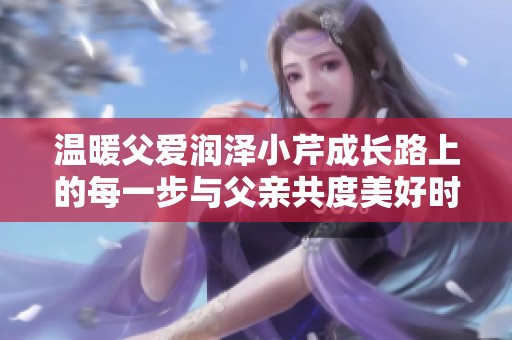 溫暖父愛潤澤小芹成長路上的每一步與父親共度美好時光