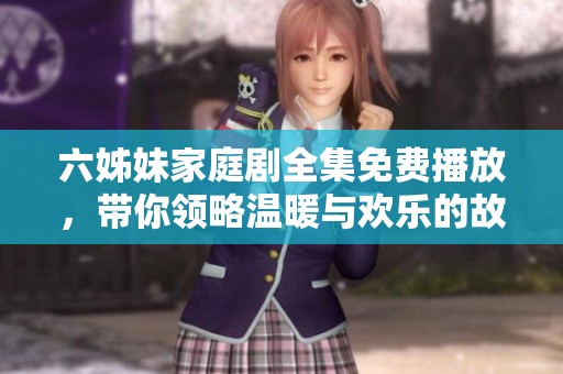 六姊妹家庭劇全集免費播放，帶你領(lǐng)略溫暖與歡樂的故事情景