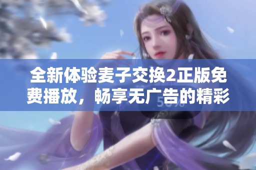 全新體驗麥子交換2正版免費播放，暢享無廣告的精彩內(nèi)容