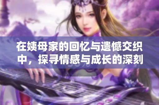 在姨母家的回憶與遺憾交織中，探尋情感與成長(zhǎng)的深刻啟示