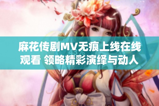 麻花傳劇MV無痕上線在線觀看 領略精彩演繹與動人劇情