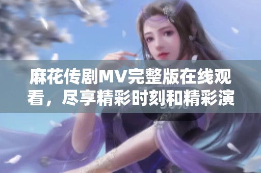 麻花傳劇MV完整版在線觀看，盡享精彩時刻和精彩演出內(nèi)容