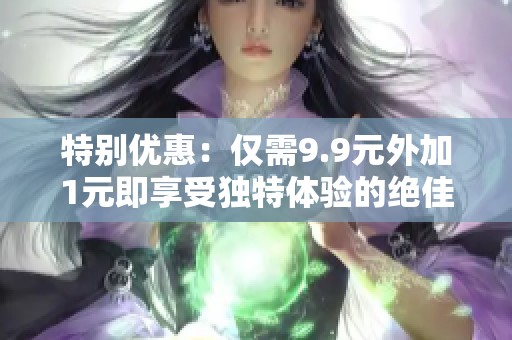 特別優(yōu)惠：僅需9.9元外加1元即享受獨特體驗的絕佳機會
