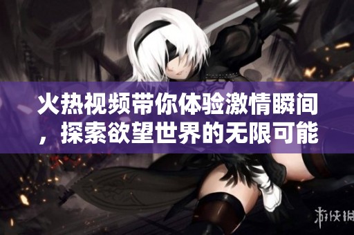 火熱視頻帶你體驗激情瞬間，探索欲望世界的無限可能性