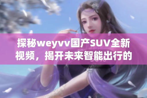 探秘weyvv國產(chǎn)SUV全新視頻，揭開未來智能出行的秘密！